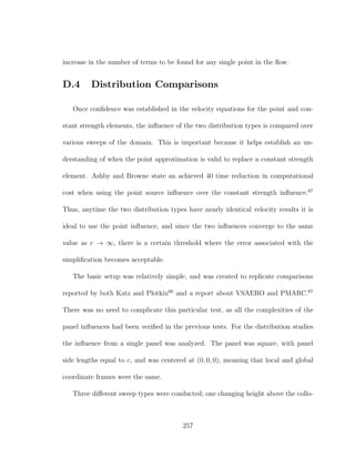 increase in the number of terms to be found for any single point in the ﬂow.
D.4 Distribution Comparisons
Once conﬁdence was established in the velocity equations for the point and con-
stant strength elements, the inﬂuence of the two distribution types is compared over
various sweeps of the domain. This is important because it helps establish an un-
derstanding of when the point approximation is valid to replace a constant strength
element. Ashby and Browne state an achieved 40 time reduction in computational
cost when using the point source inﬂuence over the constant strength inﬂuence.67
Thus, anytime the two distribution types have nearly identical velocity results it is
ideal to use the point inﬂuence, and since the two inﬂuences converge to the same
value as r → ∞, there is a certain threshold where the error associated with the
simpliﬁcation becomes acceptable.
The basic setup was relatively simple, and was created to replicate comparisons
reported by both Katz and Plotkin66
and a report about VSAERO and PMARC.67
There was no need to complicate this particular test, as all the complexities of the
panel inﬂuences had been veriﬁed in the previous tests. For the distribution studies
the inﬂuence from a single panel was analyzed. The panel was square, with panel
side lengths equal to c, and was centered at (0, 0, 0), meaning that local and global
coordinate frames were the same.
Three diﬀerent sweep types were conducted; one changing height above the collo-
257
 