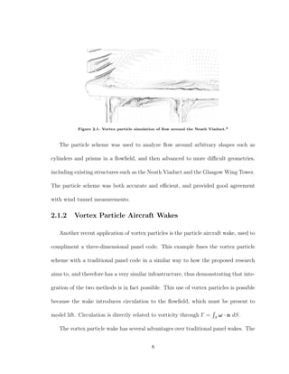 Figure 2.1: Vortex particle simulation of ﬂow around the Neath Viaduct.4
The particle scheme was used to analyze ﬂow around arbitrary shapes such as
cylinders and prisms in a ﬂowﬁeld, and then advanced to more diﬃcult geometries,
including existing structures such as the Neath Viaduct and the Glasgow Wing Tower.
The particle scheme was both accurate and eﬃcient, and provided good agreement
with wind tunnel measurements.
2.1.2 Vortex Particle Aircraft Wakes
Another recent application of vortex particles is the particle aircraft wake, used to
compliment a three-dimensional panel code. This example fuses the vortex particle
scheme with a traditional panel code in a similar way to how the proposed research
aims to, and therefore has a very similar infrastructure, thus demonstrating that inte-
gration of the two methods is in fact possible. This use of vortex particles is possible
because the wake introduces circulation to the ﬂowﬁeld, which must be present to
model lift. Circulation is directly related to vorticity through Γ = S
ω · n dS.
The vortex particle wake has several advantages over traditional panel wakes. The
8
 