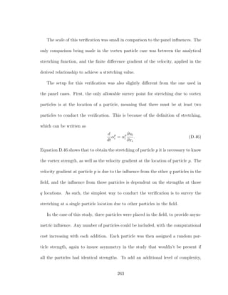The scale of this veriﬁcation was small in comparison to the panel inﬂuences. The
only comparison being made in the vortex particle case was between the analytical
stretching function, and the ﬁnite diﬀerence gradient of the velocity, applied in the
derived relationship to achieve a stretching value.
The setup for this veriﬁcation was also slightly diﬀerent from the one used in
the panel cases. First, the only allowable survey point for stretching due to vortex
particles is at the location of a particle, meaning that there must be at least two
particles to conduct the veriﬁcation. This is because of the deﬁnition of stretching,
which can be written as
d
dt
αp
i = αp
l
∂ul
∂xi
. (D.46)
Equation D.46 shows that to obtain the stretching of particle p it is necessary to know
the vortex strength, as well as the velocity gradient at the location of particle p. The
velocity gradient at particle p is due to the inﬂuence from the other q particles in the
ﬁeld, and the inﬂuence from those particles is dependent on the strengths at those
q locations. As such, the simplest way to conduct the veriﬁcation is to survey the
stretching at a single particle location due to other particles in the ﬁeld.
In the case of this study, three particles were placed in the ﬁeld, to provide asym-
metric inﬂuence. Any number of particles could be included, with the computational
cost increasing with each addition. Each particle was then assigned a random par-
ticle strength, again to insure asymmetry in the study that wouldn’t be present if
all the particles had identical strengths. To add an additional level of complexity,
263
 