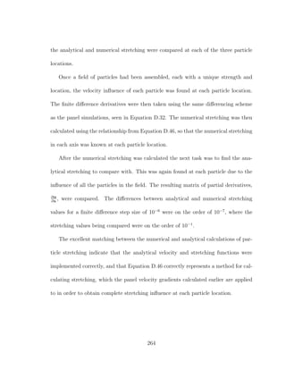 the analytical and numerical stretching were compared at each of the three particle
locations.
Once a ﬁeld of particles had been assembled, each with a unique strength and
location, the velocity inﬂuence of each particle was found at each particle location.
The ﬁnite diﬀerence derivatives were then taken using the same diﬀerencing scheme
as the panel simulations, seen in Equation D.32. The numerical stretching was then
calculated using the relationship from Equation D.46, so that the numerical stretching
in each axis was known at each particle location.
After the numerical stretching was calculated the next task was to ﬁnd the ana-
lytical stretching to compare with. This was again found at each particle due to the
inﬂuence of all the particles in the ﬁeld. The resulting matrix of partial derivatives,
∂α
∂x
, were compared. The diﬀerences between analytical and numerical stretching
values for a ﬁnite diﬀerence step size of 10−6
were on the order of 10−7
, where the
stretching values being compared were on the order of 10−1
.
The excellent matching between the numerical and analytical calculations of par-
ticle stretching indicate that the analytical velocity and stretching functions were
implemented correctly, and that Equation D.46 correctly represents a method for cal-
culating stretching, which the panel velocity gradients calculated earlier are applied
to in order to obtain complete stretching inﬂuence at each particle location.
264
 