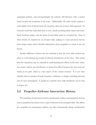azimuthal position, and correspondingly the solution will ﬂuctuate with a period
based around one revolution of the rotor. Additionally, the wake model requires a
much higher level of detail about the geometry than the actuator disk approach. To
correctly model the wake shed from a rotor, details including blade shape and count,
blade incidence angles, and the chord of each blade must be accounted for. None of
these details are required for an actuator disk, making it a more practical tool for
early design stages where detailed information about propellers or rotors is not yet
known.
Another diﬀerence between the two methods is that the rotor wake method ap-
pears to avoid placing any bodies of interest downstream of the rotor. This means
that the simulation may be valuable in understanding the eﬀects of the rotor alone,
but cannot capture any interference or interaction eﬀects between the rotor and any
bodies in its path, which is a key aspect of the current research. It is not clear
whether this is a product of weak boundary conditions, or simply something that has
not yet been investigated. A sample of a particle rotor wake simulation can be seen
in Figure 2.3.
2.2 Propeller-Airframe Interaction History
The modeling of interaction between aerodynamic surfaces and propulsive devices
such as propellers has always been a topic of interest in the aerospace ﬁeld. The eﬀects
of a propeller on aerodynamic surfaces can often dramatically change aerodynamic
11
 