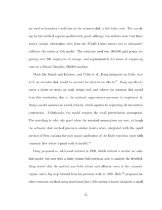 are used as boundary conditions on the actuator disk in the Euler code. The match-
ing for the method appears qualitatively good, although the authors state that there
wasn’t enough information even from the AGARD wind tunnel test to adequately
calibrate the actuator disk model. The solutions used over 900,000 grid points, re-
quiring over 200 megabytes of storage, and approximately 6.5 hours of computing
time on a Silicon Graphics R10000 machine.
Much like Strash and Lidnicer, and Colin et al., Dang integrates an Euler code
with an actuator disk model to account for interaction eﬀects.17
Dang speciﬁcally
states a desire to create an early design tool, and selects the actuator disk model
from this motivation, due to the minimal requirements necessary to implement it.
Dang’s model assumes no radial velocity, which equates to neglecting all streamtube
contraction. Additionally, the model requires the small perturbation assumption.
The matching is relatively good when the required assumptions are met, although
the actuator disk method produces similar results when integrated with the panel
method of Hess, making the only major application of the Euler variation cases with
transonic ﬂow where a panel code is invalid.19
Dang proposed an additional method in 1990, which utilized a similar actuator
disk model, but now with a ﬁnite volume full potential code to analyze the ﬂowﬁeld.
Dang stated that the method was both robust and eﬃcient, even in the transonic
regime, and a big step forward from his previous work in 1989. Rizk 20
proposed an-
other transonic method using traditional ﬁnite diﬀerencing schemes alongside a small
15
 