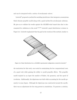 and can be integrated with a variety of aerodynamic solvers.
Lotstedt7
proposed a method for modeling interference that integrates a momentum-
blade element propeller model along with a panel method for aerodynamic solutions.
He goes on to validate his results against the AGARD wind tunnel data that is also
examined for validation in this work.9,22,23
Lotstedt’s panel distribution is shown in
Figure 2.4. Lotstedt emphasized that his goal in the creation of the method, similar to
Figure 2.4: Panel distribution for an AGARD experimental conﬁguration created by Lotstedt.7
the motivation for this work, was rooted in maintaining the low computational costs
of a panel code while gaining the ability to model propeller eﬀects. The propeller
model required as an input the number of blades, the geometry, and the speed of
revolution. Additionally, the slipstream was built while accounting for the nacelle ge-
ometry to some degree. Although the slipstream was constructed around the nacelle,
there was no adjustment for the wing present in simulations. To generate a solution,
17
 