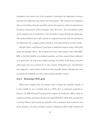 streamlines were traced out of the propeller to determine the slipstream structure,
and then the slipstream was broken into ﬁeld panels. This required an assumption
that no streamlines from the propeller entered the geometry, which necessitated de-
formation of geometries when streamline entry did occur. The total pressure jump
at the propeller was accounted for in the streamline tracing through the slipstream.
The method claimed only a 20% increase in computational time with the inclusion of
the slipstream over a simple paneled geometry, with quantitatively accurate results.
Fratello, Favier, and Maresca24
provided an additional method using a lifting line
model for propeller eﬀects. The method used a free wake analysis code called SME-
HEL to ﬁnd the ﬂowﬁeld of an isolated propeller, and then imposed those inﬂuences
on a panel code. As with many of these methods, the eﬀects of the wing on the pro-
peller wake were not accounted for in this method. Witkowski, Lee, and Sullivan25
also employed a vortex lattice method for their propeller model, although they only
examined the simpliﬁed case of a contra-rotating propeller system.
2.2.3 Rotating CFD grid
Much more complex than the actuator disk or lifting line propeller models, it
is also possible to use a rotating grid in a CFD solver to determine propeller in-
ﬂuences. In 2006 Stuermer26
presented his analysis of interference eﬀects using an
unstructured Euler and Navier-Stokes code called DLR-TAU. DLR-TAU incorporated
a moving Chimera grid around the propeller with a stationary grid around the rest
of the geometry. To ensure adequate capture of slistpream eﬀects, high resolution of
18
 