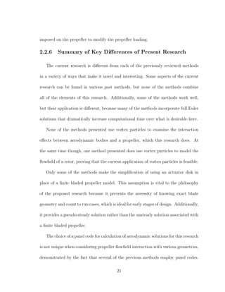 imposed on the propeller to modify the propeller loading.
2.2.6 Summary of Key Diﬀerences of Present Research
The current research is diﬀerent from each of the previously reviewed methods
in a variety of ways that make it novel and interesting. Some aspects of the current
research can be found in various past methods, but none of the methods combine
all of the elements of this research. Additionally, some of the methods work well,
but their application is diﬀerent, because many of the methods incorporate full Euler
solutions that dramatically increase computational time over what is desirable here.
None of the methods presented use vortex particles to examine the interaction
eﬀects between aerodynamic bodies and a propeller, which this research does. At
the same time though, one method presented does use vortex particles to model the
ﬂowﬁeld of a rotor, proving that the current application of vortex particles is feasible.
Only some of the methods make the simpliﬁcation of using an actuator disk in
place of a ﬁnite bladed propeller model. This assumption is vital to the philosophy
of the proposed research because it prevents the necessity of knowing exact blade
geometry and count to run cases, which is ideal for early stages of design. Additionally,
it provides a pseudo-steady solution rather than the unsteady solution associated with
a ﬁnite bladed propeller.
The choice of a panel code for calculation of aerodynamic solutions for this research
is not unique when considering propeller ﬂowﬁeld interaction with various geometries,
demonstrated by the fact that several of the previous methods employ panel codes.
21
 