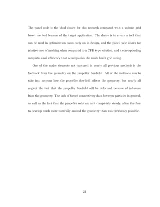 The panel code is the ideal choice for this research compared with a volume grid
based method because of the target application. The desire is to create a tool that
can be used in optimization cases early on in design, and the panel code allows for
relative ease of meshing when compared to a CFD type solution, and a corresponding
computational eﬃciency that accompanies the much lower grid sizing.
One of the major elements not captured in nearly all previous methods is the
feedback from the geometry on the propeller ﬂowﬁeld. All of the methods aim to
take into account how the propeller ﬂowﬁeld aﬀects the geometry, but nearly all
neglect the fact that the propeller ﬂowﬁeld will be deformed because of inﬂuence
from the geometry. The lack of forced connectivity data between particles in general,
as well as the fact that the propeller solution isn’t completely steady, allow the ﬂow
to develop much more naturally around the geometry than was previously possible.
22
 