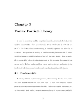Chapter 3
Vortex Particle Theory
In order to accurately model a propeller streamtube, rotational eﬀects in a ﬂow
must be accounted for. Since by deﬁnition a ﬂow is rotational if × V = 0 and
ω ≡ × V is the deﬁnition of vorticity, if vorticity is present the ﬂow will be
rotational. The presence of vorticity in rotational ﬂows justiﬁes the use of vortex
particle schemes to model the eﬀects of aircraft and rotor wakes. This capability
of vortex particles led to their implementation as the rotational ﬂow model in the
present work. To best understand how vortex particles interact and evolve in the
ﬂowﬁeld, it is ﬁrst necessary to understand some fundamental particle theory.
3.1 Fundamentals
A vortex particle is an inﬂuencing element, the same way that the point source
and point doublet elements are for a panel code. As such, each individual element
exerts its own inﬂuence throughout the ﬂowﬁeld. Each vortex particle, also known as a
vorton or vortex stick, has both a vector position and a vector strength associated with
23
 