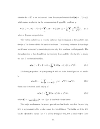 function for − 2
in an unbounded three dimensional domain is G (x) = 1/ (4π|x|),
which makes a solution for the streamfunction Ψ possible, resulting in
Ψ (x, t) = G (x) ∗ ω (x, t) =
p
G (x − xp
(t)) αp
(t) =
1
4π p
αp
(t)
|x − xp (t) |
, (3.3)
where ∗ denotes a convolution.
The vortex particle has a velocity inﬂuence that is singular at the particle, and
decays as the distance from the particle increases. The velocity inﬂuence from a single
particle can be derived by examining the vorticity ﬁeld produced by that particle. The
streamfunction is then found from the vorticity ﬁeld, and the velocity ﬁeld is simply
the curl of the streamfunction,
u (x, t) = × Ψ (x, t) =
p
(G (x − xp
(t))) × αp
(t) . (3.4)
Evaluating Equation 3.4 by replacing Ψ with its value from Equation 3.3 results
in
u (x, t) = −
1
4π p
1
|x − xp (t) |3
(x − xp
(t)) × αp
(t) , (3.5)
which can be written more simply as
u (x, t) =
p
K (x − xp
(t)) × αp
(t) , (3.6)
where K ≡ − 1
4π
1
|x−xp(t)|3 (x − xp
(t)) × is the Biot-Savart kernel.
The major weakness of the vortex particle method is the fact that the vorticity
ﬁeld is not guaranteed to be divergence free for all times. The initial vorticity ﬁeld
can be adjusted to ensure that it is nearly divergence free, but as time evolves there
25
 