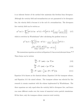 is no inherent feature of the method that maintains this freedom from divergence.
Although the vorticity ﬁeld and streamfunction are not guaranteed to be divergence
free, the velocity ﬁeld is because it is the curl of a streamfunction. The divergence
free vorticity ﬁeld can be written as
ωN
(x, t) =
p
αp
(t) δ (x − xp
(t)) + αp
(t) ·
1
4π|x − xp (t) |
, (3.7)
which is rewritten by Winckelmans3
after calculating the gradient terms as
ωN
(x, t) =
p
δ (x − xp
(t)) −
1
4π|x − xp (t) |3
αp
(t) +
3
((x − xp
(t)) · αp
(t))
4π|x − xp (t) |5
(x − xp
(t)) . (3.8)
The momentum equation as written in Equation 3.1 has several alternate forms.28,33
These forms can be written
∂ω
∂t
+ · (ωu) = (ω · ) u (3.9)
∂ω
∂t
+ · (ωu) = ω · T
u (3.10)
∂ω
∂t
+ · (ωu) =
1
2
ω · + T
u. (3.11)
Equation 3.9 is known as the classical scheme, Equation 3.10 the transpose scheme,
and Equation 3.11 the mixed scheme. The transpose scheme was selected for this
research to remain consistent with the scheme implemented by Winckelmans. The
three equations are only equal when the vorticity ﬁeld is divergence free, and hence
can cause diﬀerent results over the course of numerical vortex particle simulations.
Of the three, only the transpose scheme conserves total vorticity.
26
 