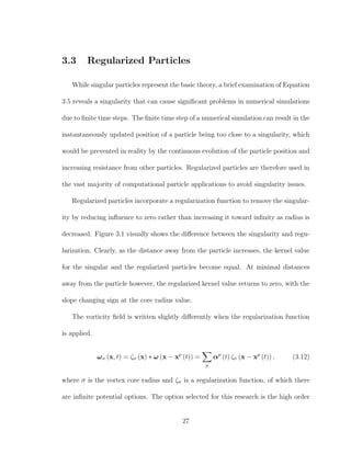 3.3 Regularized Particles
While singular particles represent the basic theory, a brief examination of Equation
3.5 reveals a singularity that can cause signiﬁcant problems in numerical simulations
due to ﬁnite time steps. The ﬁnite time step of a numerical simulation can result in the
instantaneously updated position of a particle being too close to a singularity, which
would be prevented in reality by the continuous evolution of the particle position and
increasing resistance from other particles. Regularized particles are therefore used in
the vast majority of computational particle applications to avoid singularity issues.
Regularized particles incorporate a regularization function to remove the singular-
ity by reducing inﬂuence to zero rather than increasing it toward inﬁnity as radius is
decreased. Figure 3.1 visually shows the diﬀerence between the singularity and regu-
larization. Clearly, as the distance away from the particle increases, the kernel value
for the singular and the regularized particles become equal. At minimal distances
away from the particle however, the regularized kernel value returns to zero, with the
slope changing sign at the core radius value.
The vorticity ﬁeld is written slightly diﬀerently when the regularization function
is applied.
ωσ (x, t) = ζσ (x) ∗ ω (x − xp
(t)) =
p
αp
(t) ζσ (x − xp
(t)) , (3.12)
where σ is the vortex core radius and ζσ is a regularization function, of which there
are inﬁnite potential options. The option selected for this research is the high order
27
 