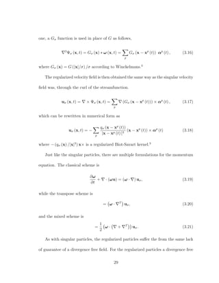one, a Gσ function is used in place of G as follows,
2
Ψσ (x, t) = Gσ (x) ∗ ω (x, t) =
p
Gσ (x − xp
(t)) αp
(t) , (3.16)
where Gσ (x) = G (|x|/σ) /σ according to Winckelmans.3
The regularized velocity ﬁeld is then obtained the same way as the singular velocity
ﬁeld was, through the curl of the streamfunction.
uσ (x, t) = × Ψσ (x, t) =
p
(Gσ (x − xp
(t))) × αp
(t) , (3.17)
which can be rewritten in numerical form as
uσ (x, t) = −
p
qσ (x − xp
(t))
|x − xp (t) |3
(x − xp
(t)) × αp
(t) (3.18)
where − (qσ (x) /|x|3
) x× is a regularized Biot-Savart kernel.3
Just like the singular particles, there are multiple formulations for the momentum
equation. The classical scheme is
∂ω
∂t
+ · (ωu) = (ω · ) uσ, (3.19)
while the transpose scheme is
= ω · T
uσ, (3.20)
and the mixed scheme is
=
1
2
ω · + T
uσ. (3.21)
As with singular particles, the regularized particles suﬀer the from the same lack
of guarantee of a divergence free ﬁeld. For the regularized particles a divergence free
29
 