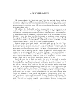 ACKNOWLEDGMENTS
My tenure at California Polytechnic State University, San Luis Obispo has been
a formative experience, and I owe a great deal of my success to the family, friends,
classmates, and teachers who have supported me along the way. Without the unique
help and inspiration provided to me from each of these sources it is diﬃcult to imagine
being where I am today.
My advisor, Dr. McDonald, has been instrumental in my development as an
engineer. The constant passion and depth of knowledge that Dr. McDonald pos-
sesses helped to fuel my own desire to understand and contribute to the current state
of aerospace engineering knowledge through participation in the Aerospace Sciences
Meeting. I must also thank him for allowing me to participate on the sponsored
thesis project, the funding of which helped pay for graduate school tuition. In ad-
dition I would like to thank Craig Nickol, the technical monitor for NASA Research
Announcement Grant NNX07AO14A, which supported this work.
I owe gratitude to the many friends I have made while here at Cal Poly. There
is not space to list them all, but each and every one helped in their own way. My
roommates through the years have always been there to provide a needed distraction
from often overwhelming amounts of work. My AERO friends have been my brothers
(and sisters) in arms, standing together against the seemingly insurmountable tasks
assigned to us and rising each time to meet the challenge. I have no doubt that we
will remain in contact. Of course my friends of diﬀerent majors contributed just as
much, helping to maintain my sanity and allow me to escape work for much needed
breaks. Thank you for your help in maintaining balance in my life.
Lastly, I would like to thank my family. I’m lucky to have such an amazing
group of people who support me so unwaveringly. You’ve congratulated me on my
accomplishments, but equally importantly, you’ve been there during all the lows to
put me back together again, and your love and sacriﬁces are deeply appreciated.
Mom and Pop, without writing another document this long I can’t begin to describe
everything that you have done for me. The examples you’ve set and lessons you’ve
taught have enabled me to reach this point, and I know that you’ve provided me
everything I need to start a family as wonderful as the one you’ve created. Phil,
Nikki, and Gabrielle, I know you all have wonderful things in your future, and I
can’t wait to see what you will accomplish. Nonna, Grandma, and Grandpa, I’m
only beginning to understand how lucky I have been to have you so close by all these
years. Your love and company has been a gift I will always treasure. Thank you all.
v
 