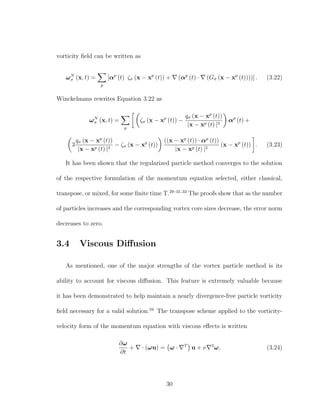 vorticity ﬁeld can be written as
ωN
σ (x, t) =
p
[αp
(t) ζσ (x − xp
(t)) + (αp
(t) · (Gσ (x − xp
(t))))] . (3.22)
Winckelmans rewrites Equation 3.22 as
ωN
σ (x, t) =
p
ζσ (x − xp
(t)) −
qσ (x − xp
(t))
|x − xp (t) |3
αp
(t) +
3
qσ (x − xp
(t))
|x − xp (t) |3
− ζσ (x − xp
(t))
((x − xp
(t)) · αp
(t))
|x − xp (t) |2
(x − xp
(t)) . (3.23)
It has been shown that the regularized particle method converges to the solution
of the respective formulation of the momentum equation selected, either classical,
transpose, or mixed, for some ﬁnite time T.29–31,33
The proofs show that as the number
of particles increases and the corresponding vortex core sizes decrease, the error norm
decreases to zero.
3.4 Viscous Diﬀusion
As mentioned, one of the major strengths of the vortex particle method is its
ability to account for viscous diﬀusion. This feature is extremely valuable because
it has been demonstrated to help maintain a nearly divergence-free particle vorticity
ﬁeld necessary for a valid solution.34
The transpose scheme applied to the vorticity-
velocity form of the momentum equation with viscous eﬀects is written
∂ω
∂t
+ · (ωu) = ω · T
u + ν 2
ω, (3.24)
30
 
