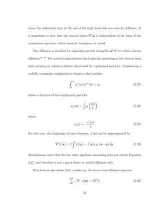 where the additional term at the end of the right hand side accounts for diﬀusion. It
is important to note that the viscous term ν 2
ω is independent of the form of the
momentum equation, either classical, transpose, or mixed.
The diﬀusion is modeled by adjusting particle strengths αp
(t) to reﬂect viscous
diﬀusion.35–37
The method approximates the Laplacian appearing in the viscous term
with an integral, which is further discretized by regularized particles. Considering a
radially symmetric regularization function that satisﬁes
∞
0
|ζ (ρ) |ρ3+r
dρ < ∞, (3.25)
deﬁne a function of the regularized particles
ησ (x) =
1
σ5
η
|x|
σ
, (3.26)
where
η (ρ) = −
ζ (ρ)
ρ
. (3.27)
For this case, the Laplacian of some function, f (x) can be approximated by
2
f (x) 2 (f (y) − f (x)) ησ (x − y) dy. (3.28)
Winckelmans notes that the low order algebraic smoothing does not satisfy Equation
3.25, and therefore is not a good choice to model diﬀusion with.
Winckelman also shows that considering the convection-diﬀusion equation
∂f
∂t
+ · (fu) = ν 2
f, (3.29)
31
 