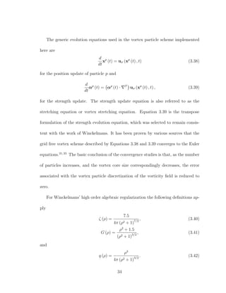 The generic evolution equations used in the vortex particle scheme implemented
here are
d
dt
xp
(t) = uσ (xp
(t) , t) (3.38)
for the position update of particle p and
d
dt
αp
(t) = αp
(t) · T
uσ (xp
(t) , t) , (3.39)
for the strength update. The strength update equation is also referred to as the
stretching equation or vortex stretching equation. Equation 3.39 is the transpose
formulation of the strength evolution equation, which was selected to remain consis-
tent with the work of Winckelmans. It has been proven by various sources that the
grid free vortex scheme described by Equations 3.38 and 3.39 converges to the Euler
equations.31,33
The basic conclusion of the convergence studies is that, as the number
of particles increases, and the vortex core size correspondingly decreases, the error
associated with the vortex particle discretization of the vorticity ﬁeld is reduced to
zero.
For Winckelmans’ high order algebraic regularization the following deﬁnitions ap-
ply
ζ (ρ) =
7.5
4π (ρ2 + 1)7/2
, (3.40)
G (ρ) =
ρ2
+ 1.5
(ρ2 + 1)3/2
, (3.41)
and
q (ρ) =
ρ3
4π (ρ2 + 1)3/2
. (3.42)
34
 