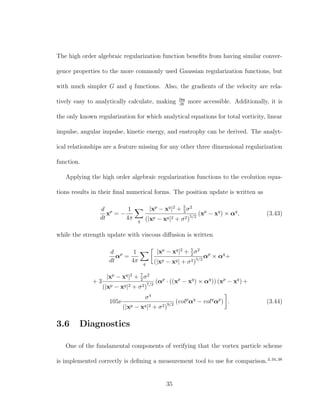 The high order algebraic regularization function beneﬁts from having similar conver-
gence properties to the more commonly used Gaussian regularization functions, but
with much simpler G and q functions. Also, the gradients of the velocity are rela-
tively easy to analytically calculate, making ∂α
∂t
more accessible. Additionally, it is
the only known regularization for which analytical equations for total vorticity, linear
impulse, angular impulse, kinetic energy, and enstrophy can be derived. The analyt-
ical relationships are a feature missing for any other three dimensional regularization
function.
Applying the high order algebraic regularization functions to the evolution equa-
tions results in their ﬁnal numerical forms. The position update is written as
d
dt
xp
= −
1
4π q
|xp
− xq
|2
+ 5
2
σ2
(|xp − xq|2 + σ2)5/2
(xp
− xq
) × αq
, (3.43)
while the strength update with viscous diﬀusion is written
d
dt
αp
=
1
4π q
|xp
− xq
|2
+ 5
2
σ2
(|xp − xq| + σ2)5/2
αp
× αq
+
+ 3
|xp
− xq
|2
+ 7
2
σ2
(|xp − xq|2 + σ2)7/2
(αp
· ((xp
− xq
) × αq
)) (xp
− xq
) +
105ν
σ4
(|xp − xq|2 + σ2)9/2
(volp
αq
− volq
αp
) . (3.44)
3.6 Diagnostics
One of the fundamental components of verifying that the vortex particle scheme
is implemented correctly is deﬁning a measurement tool to use for comparison.3,34,38
35
 