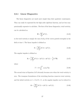 3.6.1 Linear Diagnostics
The linear diagnostics are much more simple than their quadratic counterparts.
They can easily be expressed for the high order algebraic function, and are less com-
putationally expensive to calculate. The ﬁrst of the linear diagnostics, total vorticity,
can be calculated as
Ω =
p
αp
(t) , (3.45)
so the total vorticity is simply the sum of all p of the vortex particle strengths in the
ﬁeld at time t. The linear impulse is deﬁned as
I =
1
2 p
xp
(t) × αp
(t) . (3.46)
The angular impulse is deﬁned as
A =
1
2 p
xp
(t) × (xp
(t) × αp
(t)) −
1
3
Cσ2
Ω, (3.47)
where
C = 4π
∞
0
ζ (ρ) ρ4
dρ. (3.48)
The second term in Equation 3.47 obviously becomes zero when the total vorticity is
zero. The transpose formulation of the stretching function conserves total vorticity,
and the initial vorticity at t = 0 is Ω = 0 , so the angular impulse can be reduced to
A =
1
2 p
xp
(t) × (xp
(t) × αp
(t)) . (3.49)
37
 