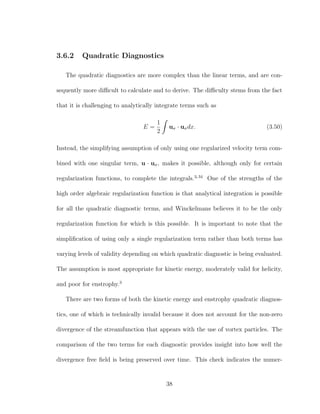 3.6.2 Quadratic Diagnostics
The quadratic diagnostics are more complex than the linear terms, and are con-
sequently more diﬃcult to calculate and to derive. The diﬃculty stems from the fact
that it is challenging to analytically integrate terms such as
E =
1
2
uσ · uσdx. (3.50)
Instead, the simplifying assumption of only using one regularized velocity term com-
bined with one singular term, u · uσ, makes it possible, although only for certain
regularization functions, to complete the integrals.3,34
One of the strengths of the
high order algebraic regularization function is that analytical integration is possible
for all the quadratic diagnostic terms, and Winckelmans believes it to be the only
regularization function for which is this possible. It is important to note that the
simpliﬁcation of using only a single regularization term rather than both terms has
varying levels of validity depending on which quadratic diagnostic is being evaluated.
The assumption is most appropriate for kinetic energy, moderately valid for helicity,
and poor for enstrophy.3
There are two forms of both the kinetic energy and enstrophy quadratic diagnos-
tics, one of which is technically invalid because it does not account for the non-zero
divergence of the streamfunction that appears with the use of vortex particles. The
comparison of the two terms for each diagnostic provides insight into how well the
divergence free ﬁeld is being preserved over time. This check indicates the numer-
38
 