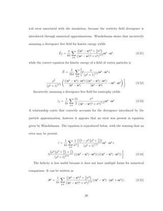 ical error associated with the simulation, because the vorticity ﬁeld divergence is
introduced through numerical approximations. Winckelmans shows that incorrectly
assuming a divergence free ﬁeld for kinetic energy yields
˜Ef =
1
8π p,q
|xp
− xq
|2
+ 3
2
σ2
(|xp − xq|2 + σ2)3/2
αp
· αq
, (3.51)
while the correct equation for kinetic energy of a ﬁeld of vortex particles is
˜E =
1
16π p,q
2
ρ
(ρ2 + 1)1/2
αp
· αq
+
ρ3
(ρ2 + 1)3/2
((xp
− xq
) · αp
)
|xp − xq|
((xp
− xq
) · αq
)
|xp − xq|
− αp
· αq
. (3.52)
Incorrectly assuming a divergence free ﬁeld for enstrophy yields
˜εf =
1
4π p,q
15
2
σ4
(|xp − xq|2 + σ2)7/2
αp
· αq
. (3.53)
A relationship exists that correctly accounts for the divergence introduced by the
particle approximation, however it appears that an error was present in equation
given by Winckelmans. The equation is reproduced below, with the warning that an
error may be present.
˜ε =
1
4π p,q
1
σ3
5 − ρ2
ρ2
+ 7
2
(ρ2 + 1)7/2
αp
· αq
+
3
ρ2
ρ2
+ 9
2
+ 7
2
(ρ2 + 1)9/2
(((xp
− xq
) · αp
)) (((xp
− xq
) · αq
)) . (3.54)
The helicity is less useful because it does not have multiple forms for numerical
comparison. It can be written as
H =
1
4π p,q
|xp
− xq
|2
+ 5
2
σ2
(|xp − xq|2 + σ2)5/2
((xp
− xq
) · (αp
× αq
)) . (3.55)
39
 