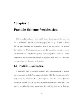 Chapter 4
Particle Scheme Veriﬁcation
With an understanding of vortex particle theory ﬁrmly in grasp, the next step
was to create MATLAB code capable of applying that theory. In order to ensure
that the particle method was implemented correctly, the single vortex ring simula-
tion conducted by Winckelmans was recreated.3
The simulation was quite involved,
but the result was a set of vortex particle evolution equations, as well as a useful
discretization method and a powerful time integration scheme, all of which would be
put to good use over the course of the project.
4.1 Particle Discretization
A key starting point for matching the vortex particle simulation of Winckelmans
was to match the method of placing particles in the ﬁeld. The simulation was of a
single vortex ring with radius R = 1 decaying over 5 simulated seconds. Particles
were placed in disks, with the ring composed of a speciﬁed number of the disks. The
particles were placed in such a manner that they each had equal area in their two
40
 