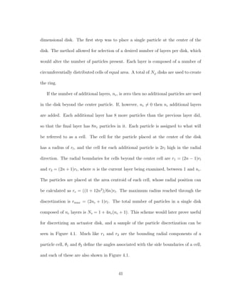 dimensional disk. The ﬁrst step was to place a single particle at the center of the
disk. The method allowed for selection of a desired number of layers per disk, which
would alter the number of particles present. Each layer is composed of a number of
circumferentially distributed cells of equal area. A total of Nϕ disks are used to create
the ring.
If the number of additional layers, nc, is zero then no additional particles are used
in the disk beyond the center particle. If, however, nc = 0 then nc additional layers
are added. Each additional layer has 8 more particles than the previous layer did,
so that the ﬁnal layer has 8nc particles in it. Each particle is assigned to what will
be referred to as a cell. The cell for the particle placed at the center of the disk
has a radius of rl, and the cell for each additional particle is 2rl high in the radial
direction. The radial boundaries for cells beyond the center cell are r1 = (2n − 1)rl
and r2 = (2n + 1)rl, where n is the current layer being examined, between 1 and nc.
The particles are placed at the area centroid of each cell, whose radial position can
be calculated as rc = ((1 + 12n2
)/6n)rl. The maximum radius reached through the
discretization is rmax = (2nc + 1)rl. The total number of particles in a single disk
composed of nc layers is Ns = 1 + 4nc(nc + 1). This scheme would later prove useful
for discretizing an actuator disk, and a sample of the particle discretization can be
seen in Figure 4.1. Much like r1 and r2 are the bounding radial components of a
particle cell, θ1 and θ2 deﬁne the angles associated with the side boundaries of a cell,
and each of these are also shown in Figure 4.1.
41
 