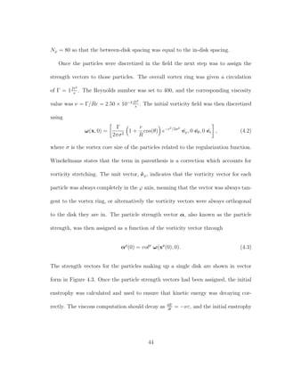 Nϕ = 80 so that the between-disk spacing was equal to the in-disk spacing.
Once the particles were discretized in the ﬁeld the next step was to assign the
strength vectors to those particles. The overall vortex ring was given a circulation
of Γ = 1ft2
s
. The Reynolds number was set to 400, and the corresponding viscosity
value was ν = Γ/Re = 2.50 × 10−3 ft2
s
. The initial vorticity ﬁeld was then discretized
using
ω(x, 0) =
Γ
2πσ2
1 +
r
R
cos(θ) e−r2/2σ2
ˆeϕ, 0 ˆeθ, 0 ˆer , (4.2)
where σ is the vortex core size of the particles related to the regularization function.
Winckelmans states that the term in parenthesis is a correction which accounts for
vorticity stretching. The unit vector, ˆeϕ, indicates that the vorticity vector for each
particle was always completely in the ϕ axis, meaning that the vector was always tan-
gent to the vortex ring, or alternatively the vorticity vectors were always orthogonal
to the disk they are in. The particle strength vector α, also known as the particle
strength, was then assigned as a function of the vorticity vector through
αp
(0) = volp
ω(xp
(0), 0). (4.3)
The strength vectors for the particles making up a single disk are shown in vector
form in Figure 4.3. Once the particle strength vectors had been assigned, the initial
enstrophy was calculated and used to ensure that kinetic energy was decaying cor-
rectly. The viscous computation should decay as dE
dt
= −νε, and the initial enstrophy
44
 
