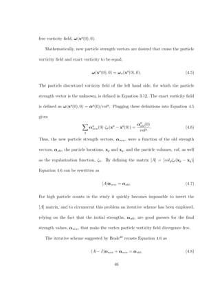 free vorticity ﬁeld, ω(xp
(0), 0).
Mathematically, new particle strength vectors are desired that cause the particle
vorticity ﬁeld and exact vorticity to be equal,
ω(xp
(0), 0) = ωσ(xp
(0), 0). (4.5)
The particle discretized vorticity ﬁeld of the left hand side, for which the particle
strength vector is the unknown, is deﬁned in Equation 3.12. The exact vorticity ﬁeld
is deﬁned as ω(xp
(0), 0) = αp
(0)/volp
. Plugging these deﬁnitions into Equation 4.5
gives
q
αq
new(0) ζσ(xp
− xq
(0)) =
αp
old(0)
volp
. (4.6)
Thus, the new particle strength vectors, αnew, were a function of the old strength
vectors, αold, the particle locations, xp and xq, and the particle volumes, vol, as well
as the regularization function, ζσ. By deﬁning the matrix [A] = [volpζσ(xp − xq)]
Equation 4.6 can be rewritten as
[A]αnew = αold. (4.7)
For high particle counts in the study it quickly becomes impossible to invert the
[A] matrix, and to circumvent this problem an iterative scheme has been employed,
relying on the fact that the initial strengths, αold, are good guesses for the ﬁnal
strength values, αnew, that make the vortex particle vorticity ﬁeld divergence free.
The iterative scheme suggested by Beale40
recasts Equation 4.6 as
(A − I)αnew + αnew = αold, (4.8)
46
 