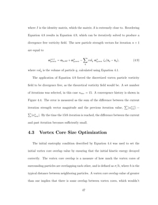 where I is the identity matrix, which the matrix A is extremely close to. Reordering
Equation 4.8 results in Equation 4.9, which can be iteratively solved to produce a
divergence free vorticity ﬁeld. The new particle strength vectors for iteration n + 1
are equal to
αn+1
p,new = αp,old + αn
p,new −
q
volq αn
q,new ζσ(xp − xq), (4.9)
where volq is the volume of particle q, calculated using Equation 4.1.
The application of Equation 4.9 forced the discretized vortex particle vorticity
ﬁeld to be divergence free, as the theoretical vorticity ﬁeld would be. A set number
of iterations was selected, in this case niter = 15. A convergence history is shown in
Figure 4.4. The error is measured as the sum of the diﬀerence between the current
iteration strength vector magnitude and the previous iteration value, |αn+1
new | −
|αn
new|. By the time the 15th iteration is reached, the diﬀerence between the current
and past iteration becomes suﬃciently small.
4.3 Vortex Core Size Optimization
The initial enstrophy condition described by Equation 4.4 was used to set the
initial vortex core overlap value by ensuring that the initial kinetic energy decayed
correctly. The vortex core overlap is a measure of how much the vortex cores of
surrounding particles are overlapping each other, and is deﬁned as σ/h, where h is the
typical distance between neighboring particles. A vortex core overlap value of greater
than one implies that there is some overlap between vortex cores, which wouldn’t
47
 