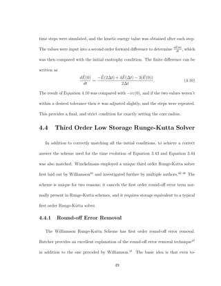time steps were simulated, and the kinetic energy value was obtained after each step.
The values were input into a second order forward diﬀerence to determine d ˜E(0)
dt
, which
was then compared with the initial enstrophy condition. The ﬁnite diﬀerence can be
written as
d ˜E(0)
dt
=
− ˜E(2∆t) + 4 ˜E(∆t) − 3( ˜E(0))
2∆t
. (4.10)
The result of Equation 4.10 was compared with −νε(0), and if the two values weren’t
within a desired tolerance then σ was adjusted slightly, and the steps were repeated.
This provides a ﬁnal, and strict condition for exactly setting the core radius.
4.4 Third Order Low Storage Runge-Kutta Solver
In addition to correctly matching all the initial conditions, to achieve a correct
answer the scheme used for the time evolution of Equation 3.43 and Equation 3.44
was also matched. Winckelmans employed a unique third order Runge-Kutta solver
ﬁrst laid out by Williamson41
and investigated further by multiple authors.42–46
The
scheme is unique for two reasons; it cancels the ﬁrst order round-oﬀ error term nor-
mally present in Runge-Kutta schemes, and it requires storage equivalent to a typical
ﬁrst order Runge-Kutta solver.
4.4.1 Round-oﬀ Error Removal
The Williamson Runge-Kutta Scheme has ﬁrst order round-oﬀ error removal.
Butcher provides an excellent explanation of the round-oﬀ error removal technique47
in addition to the one provided by Williamson.41
The basic idea is that even to-
49
 