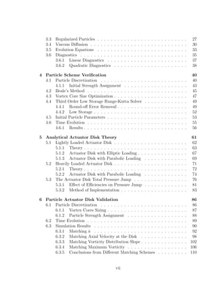 3.3 Regularized Particles . . . . . . . . . . . . . . . . . . . . . . . . . . . 27
3.4 Viscous Diﬀusion . . . . . . . . . . . . . . . . . . . . . . . . . . . . . 30
3.5 Evolution Equations . . . . . . . . . . . . . . . . . . . . . . . . . . . 33
3.6 Diagnostics . . . . . . . . . . . . . . . . . . . . . . . . . . . . . . . . 35
3.6.1 Linear Diagnostics . . . . . . . . . . . . . . . . . . . . . . . . 37
3.6.2 Quadratic Diagnostics . . . . . . . . . . . . . . . . . . . . . . 38
4 Particle Scheme Veriﬁcation 40
4.1 Particle Discretization . . . . . . . . . . . . . . . . . . . . . . . . . . 40
4.1.1 Initial Strength Assignment . . . . . . . . . . . . . . . . . . . 43
4.2 Beale’s Method . . . . . . . . . . . . . . . . . . . . . . . . . . . . . . 45
4.3 Vortex Core Size Optimization . . . . . . . . . . . . . . . . . . . . . . 47
4.4 Third Order Low Storage Runge-Kutta Solver . . . . . . . . . . . . . 49
4.4.1 Round-oﬀ Error Removal . . . . . . . . . . . . . . . . . . . . . 49
4.4.2 Low Storage . . . . . . . . . . . . . . . . . . . . . . . . . . . . 52
4.5 Initial Particle Parameters . . . . . . . . . . . . . . . . . . . . . . . . 53
4.6 Time Evolution . . . . . . . . . . . . . . . . . . . . . . . . . . . . . . 55
4.6.1 Results . . . . . . . . . . . . . . . . . . . . . . . . . . . . . . . 56
5 Analytical Actuator Disk Theory 61
5.1 Lightly Loaded Actuator Disk . . . . . . . . . . . . . . . . . . . . . . 62
5.1.1 Theory . . . . . . . . . . . . . . . . . . . . . . . . . . . . . . . 63
5.1.2 Actuator Disk with Elliptic Loading . . . . . . . . . . . . . . . 67
5.1.3 Actuator Disk with Parabolic Loading . . . . . . . . . . . . . 69
5.2 Heavily Loaded Actuator Disk . . . . . . . . . . . . . . . . . . . . . . 71
5.2.1 Theory . . . . . . . . . . . . . . . . . . . . . . . . . . . . . . . 72
5.2.2 Actuator Disk with Parabolic Loading . . . . . . . . . . . . . 74
5.3 The Actuator Disk Total Pressure Jump . . . . . . . . . . . . . . . . 76
5.3.1 Eﬀect of Eﬃciencies on Pressure Jump . . . . . . . . . . . . . 81
5.3.2 Method of Implementation . . . . . . . . . . . . . . . . . . . . 83
6 Particle Actuator Disk Validation 86
6.1 Particle Discretization . . . . . . . . . . . . . . . . . . . . . . . . . . 86
6.1.1 Vortex Cores Sizing . . . . . . . . . . . . . . . . . . . . . . . . 87
6.1.2 Particle Strength Assignment . . . . . . . . . . . . . . . . . . 88
6.2 Time Evolution . . . . . . . . . . . . . . . . . . . . . . . . . . . . . . 89
6.3 Simulation Results . . . . . . . . . . . . . . . . . . . . . . . . . . . . 90
6.3.1 Matching ˆa . . . . . . . . . . . . . . . . . . . . . . . . . . . . 92
6.3.2 Matching Axial Velocity at the Disk . . . . . . . . . . . . . . 98
6.3.3 Matching Vorticity Distribution Slope . . . . . . . . . . . . . . 102
6.3.4 Matching Maximum Vorticity . . . . . . . . . . . . . . . . . . 106
6.3.5 Conclusions from Diﬀerent Matching Schemes . . . . . . . . . 110
vii
 