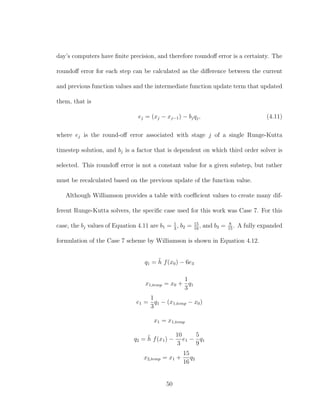 day’s computers have ﬁnite precision, and therefore roundoﬀ error is a certainty. The
roundoﬀ error for each step can be calculated as the diﬀerence between the current
and previous function values and the intermediate function update term that updated
them, that is
ej = (xj − xj−1) − bjqj, (4.11)
where ej is the round-oﬀ error associated with stage j of a single Runge-Kutta
timestep solution, and bj is a factor that is dependent on which third order solver is
selected. This roundoﬀ error is not a constant value for a given substep, but rather
must be recalculated based on the previous update of the function value.
Although Williamson provides a table with coeﬃcient values to create many dif-
ferent Runge-Kutta solvers, the speciﬁc case used for this work was Case 7. For this
case, the bj values of Equation 4.11 are b1 = 1
3
, b2 = 15
16
, and b3 = 8
15
. A fully expanded
formulation of the Case 7 scheme by Williamson is shown in Equation 4.12.
q1 = ˜h f(x0) − 6e3
x1,temp = x0 +
1
3
q1
e1 =
1
3
q1 − (x1,temp − x0)
x1 = x1,temp
q2 = ˜h f(x1) −
10
3
e1 −
5
9
q1
x2,temp = x1 +
15
16
q2
50
 