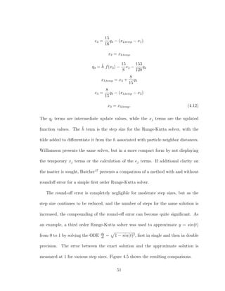 e2 =
15
16
q2 − (x2,temp − x1)
x2 = x2,temp
q3 = ˜h f(x2) −
15
8
e2 −
153
128
q2
x3,temp = x2 +
8
15
q3
e3 =
8
15
q3 − (x3,temp − x2)
x3 = x3,temp. (4.12)
The qj terms are intermediate update values, while the xj terms are the updated
function values. The ˜h term is the step size for the Runge-Kutta solver, with the
tilde added to diﬀerentiate it from the h associated with particle neighbor distances.
Williamson presents the same solver, but in a more compact form by not displaying
the temporary xj terms or the calculation of the ej terms. If additional clarity on
the matter is sought, Butcher47
presents a comparison of a method with and without
roundoﬀ error for a simple ﬁrst order Runge-Kutta solver.
The round-oﬀ error is completely negligible for moderate step sizes, but as the
step size continues to be reduced, and the number of steps for the same solution is
increased, the compounding of the round-oﬀ error can become quite signiﬁcant. As
an example, a third order Runge-Kutta solver was used to approximate y = sin(t)
from 0 to 1 by solving the ODE dy
dt
= 1 − sin(t)2, ﬁrst in single and then in double
precision. The error between the exact solution and the approximate solution is
measured at 1 for various step sizes. Figure 4.5 shows the resulting comparisons.
51
 