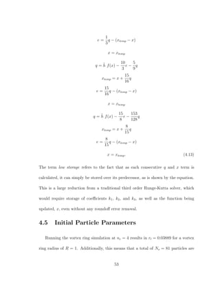e =
1
3
q − (xtemp − x)
x = xtemp
q = ˜h f(x) −
10
3
e −
5
9
q
xtemp = x +
15
16
q
e =
15
16
q − (xtemp − x)
x = xtemp
q = ˜h f(x) −
15
8
e −
153
128
q
xtemp = x +
8
15
q
e =
8
15
q − (xtemp − x)
x = xtemp. (4.13)
The term low storage refers to the fact that as each consecutive q and x term is
calculated, it can simply be stored over its predecessor, as is shown by the equation.
This is a large reduction from a traditional third order Runge-Kutta solver, which
would require storage of coeﬃcients k1, k2, and k3, as well as the function being
updated, x, even without any roundoﬀ error removal.
4.5 Initial Particle Parameters
Running the vortex ring simulation at nc = 4 results in rl = 0.03889 for a vortex
ring radius of R = 1. Additionally, this means that a total of Ns = 81 particles are
53
 
