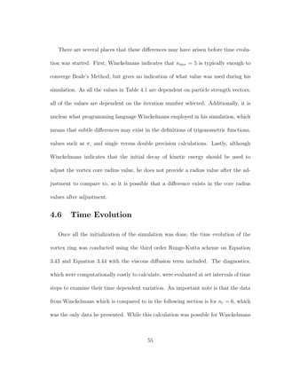 There are several places that these diﬀerences may have arisen before time evolu-
tion was started. First, Winckelmans indicates that niter = 5 is typically enough to
converge Beale’s Method, but gives no indication of what value was used during his
simulation. As all the values in Table 4.1 are dependent on particle strength vectors,
all of the values are dependent on the iteration number selected. Additionally, it is
unclear what programming language Winckelmans employed in his simulation, which
means that subtle diﬀerences may exist in the deﬁnitions of trigonometric functions,
values such as π, and single versus double precision calculations. Lastly, although
Winckelmans indicates that the initial decay of kinetic energy should be used to
adjust the vortex core radius value, he does not provide a radius value after the ad-
justment to compare to, so it is possible that a diﬀerence exists in the core radius
values after adjustment.
4.6 Time Evolution
Once all the initialization of the simulation was done, the time evolution of the
vortex ring was conducted using the third order Runge-Kutta scheme on Equation
3.43 and Equation 3.44 with the viscous diﬀusion term included. The diagnostics,
which were computationally costly to calculate, were evaluated at set intervals of time
steps to examine their time dependent variation. An important note is that the data
from Winckelmans which is compared to in the following section is for nc = 6, which
was the only data he presented. While this calculation was possible for Winckelmans
55
 