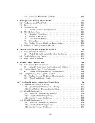 6.3.6 Smoothed Streamtube Vorticity . . . . . . . . . . . . . . . . . 110
7 Aerodynamics Solver: Panel Code 115
7.1 Fundamentals of Panel Codes . . . . . . . . . . . . . . . . . . . . . . 115
7.2 Theory . . . . . . . . . . . . . . . . . . . . . . . . . . . . . . . . . . . 116
7.3 Extension to 3D . . . . . . . . . . . . . . . . . . . . . . . . . . . . . . 117
7.3.1 Panel Coordinate Transformation . . . . . . . . . . . . . . . . 117
7.4 APAME Panel Code . . . . . . . . . . . . . . . . . . . . . . . . . . . 120
7.4.1 Boundary Conditions . . . . . . . . . . . . . . . . . . . . . . . 121
7.4.2 Geometry Validation . . . . . . . . . . . . . . . . . . . . . . . 126
7.4.3 Field Velocity Survey . . . . . . . . . . . . . . . . . . . . . . . 127
7.4.4 Streamlines . . . . . . . . . . . . . . . . . . . . . . . . . . . . 128
7.4.5 Surface Pressure Coeﬃcient Interpolation . . . . . . . . . . . . 130
7.5 Summary of Contributions to APAME . . . . . . . . . . . . . . . . . 132
8 Panel Code-Particle Scheme Integration 134
8.1 Panel Inﬂuence on Particles . . . . . . . . . . . . . . . . . . . . . . . 135
8.1.1 Particle Strength Update Equation Veriﬁcation . . . . . . . . 136
8.2 Particle Inﬂuence on Panels . . . . . . . . . . . . . . . . . . . . . . . 138
8.3 Steps To Get A Solution . . . . . . . . . . . . . . . . . . . . . . . . . 139
9 AGARD Wind Tunnel Test 140
9.1 Wind Tunnel Test Information . . . . . . . . . . . . . . . . . . . . . . 140
9.1.1 AGARD Experiment Shortcomings and Diﬀerences . . . . . . 144
9.2 Conﬁguration 1 Panel Code Calibration . . . . . . . . . . . . . . . . . 148
9.2.1 Surface Pressure Coeﬃcient Measurements . . . . . . . . . . . 148
9.3 Conﬁguration 2 Panel Code Calibration . . . . . . . . . . . . . . . . . 149
9.3.1 Surface Pressure Coeﬃcient Measurements . . . . . . . . . . . 152
9.3.2 Wing Panel Density Study . . . . . . . . . . . . . . . . . . . . 156
10 Propeller-Airframe Interaction Simulations 164
10.1 Propeller Distribution Matching . . . . . . . . . . . . . . . . . . . . . 165
10.1.1 Axial Velocity Distribution Matching . . . . . . . . . . . . . . 165
10.1.2 Swirl Velocity Distribution Matching . . . . . . . . . . . . . . 166
10.2 AGARD Conﬁguration 1 . . . . . . . . . . . . . . . . . . . . . . . . . 168
10.2.1 Resultant Pseudo-Steady Flowﬁeld . . . . . . . . . . . . . . . 168
10.2.2 Velocity Proﬁle Comparisons . . . . . . . . . . . . . . . . . . . 171
10.2.3 Nacelle Pressure Coeﬃcients . . . . . . . . . . . . . . . . . . . 173
10.3 AGARD Conﬁguration 2 . . . . . . . . . . . . . . . . . . . . . . . . . 174
10.3.1 Resultant Pseudo-Steady Flowﬁeld . . . . . . . . . . . . . . . 174
10.3.2 Velocity Proﬁle Comparisons . . . . . . . . . . . . . . . . . . . 179
10.3.3 Nacelle Pressure Coeﬃcients . . . . . . . . . . . . . . . . . . . 181
viii
 