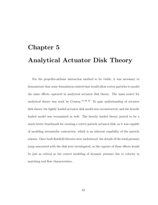 Chapter 5
Analytical Actuator Disk Theory
For the propeller-airfame interaction method to be viable, it was necessary to
demonstrate that some formulation existed that would allow vortex particles to model
the same eﬀects captured in analytical actuator disk theory. The main source for
analytical theory was work by Conway.15,48–50
To gain understanding of actuator
disk theory the lightly loaded actuator disk model was reconstructed, and the heavily
loaded model was reexamined as well. The heavily loaded theory proved to be a
much better benchmark for creating a vortex particle actuator disk, as it was capable
of modeling streamtube contraction, which is an inherent capability of the particle
scheme. Once both ﬂowﬁeld theories were understood, the details of the total pressure
jump associated with the disk were investigated, as the capture of these eﬀects would
be just as critical as the correct modeling of dynamic pressure due to velocity in
matching real ﬂow characteristics.
61
 