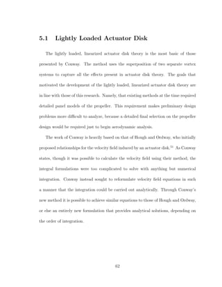 5.1 Lightly Loaded Actuator Disk
The lightly loaded, linearized actuator disk theory is the most basic of those
presented by Conway. The method uses the superposition of two separate vortex
systems to capture all the eﬀects present in actuator disk theory. The goals that
motivated the development of the lightly loaded, linearized actuator disk theory are
in line with those of this research. Namely, that existing methods at the time required
detailed panel models of the propeller. This requirement makes preliminary design
problems more diﬃcult to analyze, because a detailed ﬁnal selection on the propeller
design would be required just to begin aerodynamic analysis.
The work of Conway is heavily based on that of Hough and Ordway, who initially
proposed relationships for the velocity ﬁeld induced by an actuator disk.51
As Conway
states, though it was possible to calculate the velocity ﬁeld using their method, the
integral formulations were too complicated to solve with anything but numerical
integration. Conway instead sought to reformulate velocity ﬁeld equations in such
a manner that the integration could be carried out analytically. Through Conway’s
new method it is possible to achieve similar equations to those of Hough and Ordway,
or else an entirely new formulation that provides analytical solutions, depending on
the order of integration.
62
 