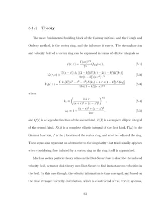 5.1.1 Theory
The most fundamental building block of the Conway method, and the Hough and
Ordway method, is the vortex ring, and the inﬂuence it exerts. The streamfunction
and velocity ﬁeld of a vortex ring can be expressed in terms of elliptic integrals as
ψ(r, z) =
Γ(ar)1/2
2π
Q1/2(ω1), (5.1)
Vr(r, z) =
Γ(z − z ) k1 [(2 − k2
1)E(k1) − 2(1 − k2
1)K(k1)]
8π(1 − k2
1)(a r3)1/2
(5.2)
Vz(r, z) =
Γ k1[k2
1(a2
− r2
− z2
)E(k1) + 4 r a(1 − k2
1)K(k1)]
16π(1 − k2
1)(r a)3/2
(5.3)
where
k1 ≡
4 a r
(a + r)2 + (z − z )2
1/2
, (5.4)
ω1 ≡ 1 +
(a − r)2
+ (z − z )2
2ar
, (5.5)
and Q(x) is a Legendre function of the second kind, E(k) is a complete elliptic integral
of the second kind, K(k) is a complete elliptic integral of the ﬁrst kind, Γ(ω) is the
Gamma function, z is the z location of the vortex ring, and a is the radius of the ring.
These equations represent an alternative to the singularity that traditionally appears
when considering ﬂow induced by a vortex ring as the ring itself is approached.
Much as vortex particle theory relies on the Biot-Savart law to describe the induced
velocity ﬁeld, actuator disk theory uses Biot-Savart to ﬁnd instantaneous velocities in
the ﬁeld. In this case though, the velocity information is time averaged, and based on
the time averaged vorticity distribution, which is constructed of two vortex systems,
63
 