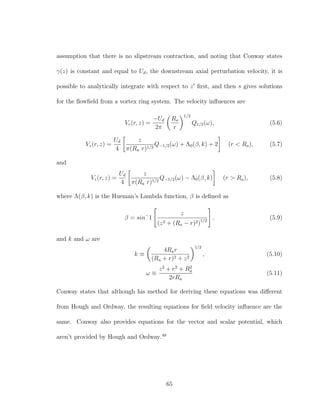 assumption that there is no slipstream contraction, and noting that Conway states
γ(z) is constant and equal to Ud, the downstream axial perturbation velocity, it is
possible to analytically integrate with respect to z ﬁrst, and then s gives solutions
for the ﬂowﬁeld from a vortex ring system. The velocity inﬂuences are
Vr(r, z) =
−Ud
2π
Ra
r
1/2
Q1/2(ω), (5.6)
Vz(r, z) =
Ud
4
z
π(Ra r)1/2
Q−1/2(ω) + Λ0(β, k) + 2 (r < Ra), (5.7)
and
Vz(r, z) =
Ud
4
z
π(Ra r)1/2
Q−1/2(ω) − Λ0(β, k) (r > Ra), (5.8)
where Λ(β, k) is the Hueman’s Lambda function, β is deﬁned as
β = sin−
1
z
(z2 + (Ra − r)2)1/2
, (5.9)
and k and ω are
k ≡
4Rar
(Ra + r)2 + z2
1/2
, (5.10)
ω ≡
z2
+ r2
+ R2
a
2rRa
(5.11)
Conway states that although his method for deriving these equations was diﬀerent
from Hough and Ordway, the resulting equations for ﬁeld velocity inﬂuence are the
same. Conway also provides equations for the vector and scalar potential, which
aren’t provided by Hough and Ordway.48
65
 