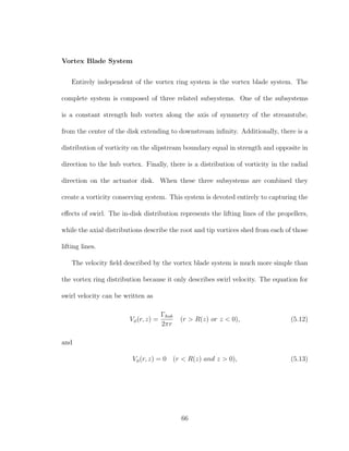 Vortex Blade System
Entirely independent of the vortex ring system is the vortex blade system. The
complete system is composed of three related subsystems. One of the subsystems
is a constant strength hub vortex along the axis of symmetry of the streamtube,
from the center of the disk extending to downstream inﬁnity. Additionally, there is a
distribution of vorticity on the slipstream boundary equal in strength and opposite in
direction to the hub vortex. Finally, there is a distribution of vorticity in the radial
direction on the actuator disk. When these three subsystems are combined they
create a vorticity conserving system. This system is devoted entirely to capturing the
eﬀects of swirl. The in-disk distribution represents the lifting lines of the propellers,
while the axial distributions describe the root and tip vortices shed from each of those
lifting lines.
The velocity ﬁeld described by the vortex blade system is much more simple than
the vortex ring distribution because it only describes swirl velocity. The equation for
swirl velocity can be written as
Vφ(r, z) =
Γhub
2πr
(r > R(z) or z < 0), (5.12)
and
Vφ(r, z) = 0 (r < R(z) and z > 0), (5.13)
66
 