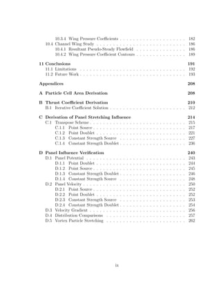 10.3.4 Wing Pressure Coeﬃcients . . . . . . . . . . . . . . . . . . . . 182
10.4 Channel Wing Study . . . . . . . . . . . . . . . . . . . . . . . . . . . 186
10.4.1 Resultant Pseudo-Steady Flowﬁeld . . . . . . . . . . . . . . . 186
10.4.2 Wing Pressure Coeﬃcient Contours . . . . . . . . . . . . . . . 189
11 Conclusions 191
11.1 Limitations . . . . . . . . . . . . . . . . . . . . . . . . . . . . . . . . 192
11.2 Future Work . . . . . . . . . . . . . . . . . . . . . . . . . . . . . . . . 193
Appendices 208
A Particle Cell Area Derivation 208
B Thrust Coeﬃcient Derivation 210
B.1 Iterative Coeﬃcient Solution . . . . . . . . . . . . . . . . . . . . . . . 212
C Derivation of Panel Stretching Inﬂuence 214
C.1 Transpose Scheme . . . . . . . . . . . . . . . . . . . . . . . . . . . . . 215
C.1.1 Point Source . . . . . . . . . . . . . . . . . . . . . . . . . . . . 217
C.1.2 Point Doublet . . . . . . . . . . . . . . . . . . . . . . . . . . . 221
C.1.3 Constant Strength Source . . . . . . . . . . . . . . . . . . . . 227
C.1.4 Constant Strength Doublet . . . . . . . . . . . . . . . . . . . . 236
D Panel Inﬂuence Veriﬁcation 240
D.1 Panel Potential . . . . . . . . . . . . . . . . . . . . . . . . . . . . . . 243
D.1.1 Point Doublet . . . . . . . . . . . . . . . . . . . . . . . . . . . 244
D.1.2 Point Source . . . . . . . . . . . . . . . . . . . . . . . . . . . . 245
D.1.3 Constant Strength Doublet . . . . . . . . . . . . . . . . . . . . 246
D.1.4 Constant Strength Source . . . . . . . . . . . . . . . . . . . . 248
D.2 Panel Velocity . . . . . . . . . . . . . . . . . . . . . . . . . . . . . . . 250
D.2.1 Point Source . . . . . . . . . . . . . . . . . . . . . . . . . . . . 252
D.2.2 Point Doublet . . . . . . . . . . . . . . . . . . . . . . . . . . . 252
D.2.3 Constant Strength Source . . . . . . . . . . . . . . . . . . . . 253
D.2.4 Constant Strength Doublet . . . . . . . . . . . . . . . . . . . . 254
D.3 Velocity Gradient . . . . . . . . . . . . . . . . . . . . . . . . . . . . . 256
D.4 Distribution Comparisons . . . . . . . . . . . . . . . . . . . . . . . . 257
D.5 Vortex Particle Stretching . . . . . . . . . . . . . . . . . . . . . . . . 262
ix
 