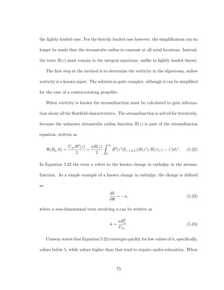 the lightly loaded case. For the heavily loaded case however, the simpliﬁcation can no
longer be made that the streamtube radius is constant at all axial locations. Instead,
the term R(z) must remain in the integral equations, unlike in lightly loaded theory.
The ﬁrst step in the method is to determine the vorticity in the slipstream, unless
vorticity is a known input. The solution is quite complex, although it can be simpliﬁed
for the case of a contra-rotating propeller.
When vorticity is known the streamfunction must be calculated to gain informa-
tion about all the ﬂowﬁeld characteristics. The streamfunction is solved for iteratively,
because the unknown streamtube radius function R(z) is part of the streamfuncion
equation, written as
Ψ(Ra, 0) =
U∞R2
(z)
2
+
aR(z)
2
∞
0
R2
(z )I(−1,2,1)(R(z ), R(z), z − z )dz . (5.22)
In Equation 5.22 the term a refers to the known change in enthalpy in the stream-
function. As a simple example of a known change in enthalpy, the change is deﬁned
as
dh
dΨ
= −a, (5.23)
where a non-dimensional term involving a can be written as
ˆa =
aR2
a
U∞
. (5.24)
Conway states that Equation 5.22 converges quickly for low values of ˆa, speciﬁcally,
values below 5, while values higher than that tend to require under-relaxation. When
73
 