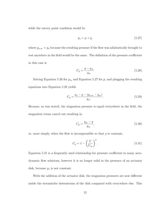while the survey point condition would be
po = p + q, (5.27)
where po,∞ = po because the resulting pressure if the ﬂow was adiabatically brought to
rest anywhere in the ﬁeld would be the same. The deﬁnition of the pressure coeﬃcient
in this case is
Cp =
p − p∞
q∞
(5.28)
Solving Equation 5.26 for p∞ and Equation 5.27 for p, and plugging the resulting
equations into Equation 5.28 yields
Cp =
po − q − (po,∞ − q∞)
q∞
. (5.29)
Because, as was stated, the stagnation pressure is equal everywhere in the ﬁeld, the
stagnation terms cancel out resulting in
Cp =
q∞ − q
q∞
, (5.30)
or, more simply, when the ﬂow is incompressible so that ρ is constant,
Cp = 1 −
U
U∞
2
. (5.31)
Equation 5.31 is a frequently used relationship for pressure coeﬃcient in many aero-
dynamic ﬂow solutions, however it is no longer valid in the presence of an actuator
disk, because po is not constant.
With the addition of the actuator disk, the stagnation pressures are now diﬀerent
inside the streamtube downstream of the disk compared with everywhere else. This
77
 