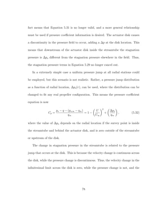 fact means that Equation 5.31 is no longer valid, and a more general relationship
must be used if pressure coeﬃcient information is desired. The actuator disk causes
a discontinuity in the pressure ﬁeld to occur, adding a ∆p at the disk location. This
means that downstream of the actuator disk inside the streamtube the stagnation
pressure is ∆po diﬀerent from the stagnation pressure elsewhere in the ﬁeld. Thus,
the stagnation pressure terms in Equation 5.29 no longer cancel out.
In a extremely simple case a uniform pressure jump at all radial stations could
be employed, but this scenario is not realistic. Rather, a pressure jump distribution
as a function of radial location, ∆po(r), can be used, where the distribution can be
changed to ﬁt any real propeller conﬁguration. This means the pressure coeﬃcient
equation is now
Cp =
po − q − (po,∞ − q∞)
q∞
= 1 −
U
U∞
2
+
∆po
q∞
, (5.32)
where the value of ∆po depends on the radial location if the survey point is inside
the streamtube and behind the actuator disk, and is zero outside of the streamtube
or upstream of the disk.
The change in stagnation pressure in the streamtube is related to the pressure
jump that occurs at the disk. This is because the velocity change is continuous across
the disk, while the pressure change is discontinuous. Thus, the velocity change in the
inﬁnitesimal limit across the disk is zero, while the pressure change is not, and the
78
 