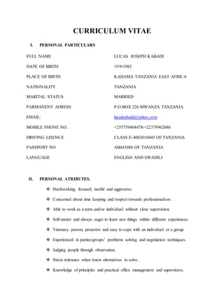 CURRICULUM VITAE
I. PERSONAL PARTICULARS
FULL NAME
DATE OF BIRTH
PLACE OF BIRTH
NATIONALITY
MARITAL STATUS
PARMANENT ADRESS
EMAIL:
MOBILE PHONE NO.
DRIVING LISENCE
PASSPORT NO
LANGUAGE
LUCAS JOSEPH KABADI
19/9/1982
KAHAMA TANZANIA EAST AFRICA
TANZANIA
MARRIED
P.O.BOX 226 MWANZA TANZANIA
lucaskabadi@yahoo.com
+255759404478/+22379962086
CLASS E-4002010445 OF TANZANIA
AB443088 OF TANZANIA
ENGLISH AND SWAHILI
II. PERSONAL ATRIBUTES.
 Hardworking, focused, tactful and aggressive.
 Concerned about time keeping and respect towards professionalism .
 Able to work as a term and/or individual without close supervision.
 Self-starter and always eager to learn new things within different experiences.
 Visionary person, proactive and easy to cope with an individual or a group.
 Experienced in parties/groups’ problems solving and negotiation techniques.
 Judging people through observation.
 Stress tolerance when know alternatives to solve.
 Knowledge of principles and practical office management and supervision.
 