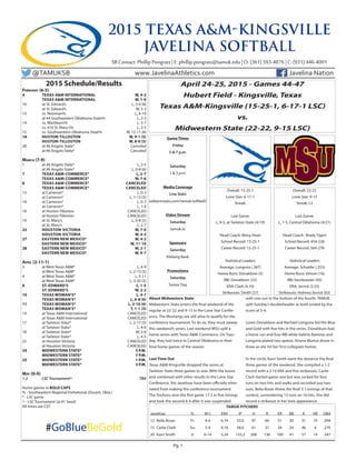 Pg. 1
2015 Schedule/Results
	February (6-5)
	4	 TEXAS A&M INTERNATIONAL	 W, 4-2
		 TEXAS A&M INTERNATIONAL	 W, 1-0
	10	 at St. Edward’s	 L, 3-4 (8)
		 at St. Edward’s	 W, 5-3
	13	 vs. Newman%	 L, 4-10
		 at #4 Southeastern Oklahoma State%	 L, 2-3
	14	 vs. Washburn%	 L, 3-7
		 vs. #16 St. Mary’s%	 L, 3-5
	15	 vs. Southwestern Oklahoma State%	 W, 12-11 (8)
	18	 HUSTON-TILLOSTON	 W, 9-1 (5)
		 HUSTON-TILLOSTON	 W, 8-0 (5)
	28	 at #6 Angelo State*	 Canceled
		 at #6 Angelo State*	 Canceled
	March (7-9)
	1	 at #6 Angelo State*	 L, 2-5
		 at #6 Angelo State*	 L, 0-8 (6)
	7	 TEXAS A&M-COMMERCE*	 L, 2-7
		 TEXAS A&M-COMMERCE*	 W, 7-6
	8	 TEXAS A&M-COMMERCE*	 CANCELED
		 TEXAS A&M-COMMERCE*	 CANCELED
	13	 at Cameron*	 L, 0-3
		 at Cameron*	 L, 1-13 (5)
	14	 at Cameron*	 L, 0-7
		 at Cameron*	 L, 1-4
	18	 at Huston-Tilloston	 CANCELED
		 at Huston-Tilloston	 CANCELED
	19	 at St. Mary’s	 L, 0-8 (5)
		 at St. Mary’s	 L, 2-7
	25	 HOUSTON-VICTORIA	 W, 7-0
		 HOUSTON-VICTORIA	 W, 4-3
	27	 EASTERN NEW MEXICO*	 W, 4-2
		 EASTERN NEW MEXICO*	 W, 11-10
	28	 EASTERN NEW MEXICO*	 W, 2-1
		 EASTERN NEW MEXICO*	 W, 9-7
	April (2-11-1)
	3	 at West Texas A&M*	 L, 4-9
		 at West Texas A&M*	 L, 2-13 (5)
	4	 at West Texas A&M*	 L, 5-11
		 at West Texas A&M*	 L, 3-20 (5)
	8	 ST. EDWARD’S	 L, 1-5
		 ST. EDWARD’S	 W, 3-2
	10	 TEXAS WOMAN’S*	 L, 4-7
		 TEXAS WOMAN’S*	 L, 0-8 (6)
	11	 TEXAS WOMAN’S*	 L, 2-10 (6)
		 TEXAS WOMAN’S*	 T, 1-1 (5)
	14	 at Texas A&M International	 CANCELED
		 at Texas A&M International	 CANCELED
	17	 at Tarleton State*	 L, 2-17 (5)
		 at Tarleton State*	 L, 4-6
	18	 at Tarleton State*	 W, 5-4
		 at Tarleton State*	 L, 4-5
	22	 at Houston-Victoria	 CANCELED
		 at Houston-Victoria	 CANCELED
	24	 MIDWESTERN STATE*	 5 P.M.
		 MIDWESTERN STATE*	 7 P.M.
	25	 MIDWESTERN STATE*	 1 P.M.
		 MIDWESTERN STATE*	 3 P.M.
	
	May (0-0)
	1-2	 LSC Tournament^	 TBA
	Home games in BOLD CAPS
	% - Southeastern Regional Invitational (Durant, Okla.)
	* - LSC game
	^ - LSC Tournament (@ #1 Seed)
	All times are CST
#GoBlueBeGold
2015 TEXAS A&M-KINGSVILLE
JAVELINA SOFTBALL
TAMUK PITCHERS
Javelinas	 Yr.	 W-L	 ERA	 IP	 H	 R	 ER	 BB	 K	 HR	OBA
12	Bella Rosas	 Fr.	 4-6	 6.74	 53.0	97	 66	 51	30	31	10	.394
15	 Carlie Clark	 So.	 5-4	 4.10	 58.0	 61	 37	 34	 24	 46	 6	 .270
20	 Karri Smith	 Jr.	 6-14	 5.24	 133.2	 206	 136	 100	 41	 57	 14	 .347
SB Contact: Phillip Pongratz | E: phillip.pongratz@tamuk.edu | O: (361) 593-4876 | C: (931) 446-4001
@TAMUKSB	 www.JavelinaAthletics.com	 Javelina Nation
April 24-25, 2015 - Games 44-47
Hubert Field - Kingsville, Texas
Texas A&M-Kingsville (15-25-1, 6-17-1 LSC)
vs.
Midwestern State (22-22, 9-15 LSC)
Overall: 15-25-1
Lone Star: 6-17-1
Streak:
Last Game:
L, 4-5, at Tarleton State (4/19)
Head Coach: Betsy Dean
School Record: 15-25-1
Career Record: 15-25-1
Statistical Leaders
Average: Longoria (.387)
Home Runs: Donaldson (5)
RBI: Donaldson (22)
ERA: Clark (4.10)
Strikeouts: Smith (57)
Overall: 22-22
Lone Star: 9-15
Streak: L2
Last Game:
L, 1-5, Central Oklahoma (4/21)
Head Coach: Brady Tigert
School Record: 454-226
Career Record: 564-278
Statistical Leaders
Average: Schaefer (.355)
Home Runs: Vinson (16)
RBI: Vandewater (43)
ERA: Jerrick (3.55)
Strikeouts: Holmes/Jerrick (63)
Game Times
Friday
5 & 7 p.m.
Saturday
1 & 3 p.m.
Media Coverage
Live Stats
sidearmstats.com/tamuk/softball/
Video Stream
Saturday
tamuk.tv
Sponsors
Saturday
Kleberg Bank
Promotions
Saturday
Senior Day
About Midwestern State
Midwestern State enters the final weekend of the
regular at 22-22 and 9-15 in the Lone Star Confer-
ence. The Mustangs are still alive to qualify for the
conference tournament. To do so, they must sweep
this weekend’s series. Last weekend MSU split a
home series with Texas A&M-Commerce. On Tues-
day, they lost twice to Central Oklahoma in their
final home games of the season.
Last Time Out
Texas A&M-Kingsville dropped the series at
Tarleton State three games to one. With the losses
and combined with other results in the Lone Star
Conference, the Javelinas have been officially elimi-
nated from making the conference tournament.
The TexAnns won the first game 17-2 in five innings
and took the second 6-4 after it was suspended
with one out in the bottom of the fourth. TAMUK
split Sunday’s doubleheader as both ended by the
score of 5-4.
Loren Donaldson and Rachael Longoria led the Blue
and Gold with five hits in the series. Donaldson had
a home run and four RBI while Valerie Ramirez and
Longoria plated two apiece. Ariana Munoz drove in
three as she hit her first collegiate homer.
In the circle, Karri Smith went the distance the final
three games of the weekend. She compiled a 1-2
record with a 2.14 ERA and five strikeouts. Carlie
Clark started game one but was rocked for four
runs on two hits and walks and recorded just two
outs. Bella Rosas threw the final 3.1 innings of that
contest, surrendering 13 runs on 16 hits. She did
record a strikeout in her lone appearance.
 