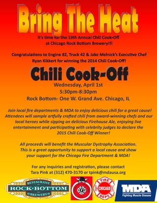 Wednesday, April 1st
5:30pm-8:30pm
Rock Bottom- One W. Grand Ave. Chicago, IL
Join local fire departments & MDA to enjoy delicious chili for a great cause!
Attendees will sample artfully crafted chili from award-winning chefs and our
local heroes while sipping on delicious Firehouse Ale, enjoying live
entertainment and participating with celebrity judges to declare the
2015 Chili Cook-Off Winner!
All proceeds will benefit the Muscular Dystrophy Association.
This is a great opportunity to support a local cause and show
your support for the Chicago Fire Department & MDA!
For any inquiries and registration, please contact
Tara Pink at (312) 470-3170 or tpink@mdausa.org
It’s time for the 19th Annual Chili Cook-Off
at Chicago Rock Bottom Brewery!!!
Congratulations to Engine 82, Truck 42 & Jake Melnick’s Executive Chef
Ryan Kikkert for winning the 2014 Chili Cook-Off!
 