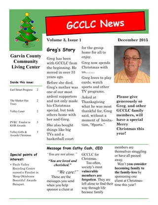 Garvin County
Community
Living Center
Greg has been
with GCCLC from
the beginning. He
moved in over 33
years ago.
Before she died,
Greg’s mother was
one of our most
ardent supporters
and not only made
his Christmas
special, but took
others home with
her and Greg.
She also bought
things like big
TVs and a
basketball court
for the group
home for all to
enjoy.
Greg now spends
Christmas with
us……..
Greg loves to play
cards, watch
sports and other
TV programs.
Asked at
Thanksgiving
what he was most
thankful for, Greg
said, without a
moment of hesita-
tion, “Sports.”
Please give
generously so
Greg, and other
GCCLC family
members, will
have a special
Merry
Christmas this
year!
Special points of
interest:
 Pauls Valley
Recycling Center
named a Finalist in
‘Keep Oklahoma
Beautiful’ Awards
Banquet.
Message from Cathy Cash, CEO
“You are not alone.”
“You are loved and
cherished.”
“We care!”
Those are the
messages you send
when you help
sponsor a client at
GCCLC for
Christmas.
Too often,
society’s most
vulnerable
members are
forgotten. They are
left alone to find their
way through life
because family
members are
themselves struggling
or have all passed
away.
Won’t you consider
becoming family to
the family-less by
sponsoring one
client at Christmas-
time this year?
Earl Street Progress 2
The Market Has
Trees
2
Valley Laser 2
PVRC Finalist in
KOB Awards
3
Valley Gifts &
Awards Christmas
3
Inside this issue:
Greg’s Story
GCCLC News
December 2015Volume 3, Issue 1
 