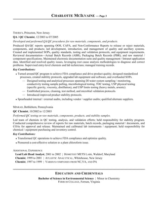 CHARLOTTE MCILVAINE — Page 3
THERICS, Princeton, New Jersey
QA / QC Chemist, 12/2003 to 07/2005
Developed and performed QA/QC procedures for raw materials, components, and products.
Produced QA/QC reports spanning OOS, CAPA, and Non-Conformance Reports to release or reject materials,
components, and products; led development, introduction, and management of quality and ancillary systems.
Created and implemented SOPs, quality standards, testing and validation protocols, and equipment requirements.
Reviewed documentation—Actual Batch Records (ABR), Packaging Batch Records (PBR), and raw material /
component specifications. Maintained electronic documentation suite and quality management / Intranet application
data. Identified and resolved quality issues, leveraging root cause analysis methodologies to diagnose and correct
problems. Supervised entry-level chemists and lab technicians; managed training records.
Key Contributions:
♦ Turned around QC program to achieve FDA compliance and drive product quality; designed standardized
processes, created stability protocols, upgraded lab equipment and software, and overhauled SOPs.
— Designed testing and analytical processes spanning DI water system sampling / monitoring,
conductivity testing sample pulling, microbiological testing, TOC testing, USP physical testing
(specific gravity, viscosity, distillation), and USP limits testing (heavy metals, arsenic).
— Established process, cleaning, test method, and microbial validation protocols.
— Introduced improved product stability protocols.
♦ Spearheaded internal / external audits, including vendor / supplier audits; qualified alternate suppliers.
MINRAD, Bethlehem, Pennsylvania
QC Chemist, 10/2002 to 12/2003
Performed QC testing on raw materials, components, products, and stability samples.
Led team of chemists in QC testing, analysis, and validation efforts; held responsibility for stability program.
Conducted comprehensive review of reports for raw materials, batch records, packaging material / documents, and
COAs for approval and release. Maintained and calibrated lab instruments / equipment; held responsibility for
chemical / equipment purchasing and inventory control.
Key Contributions:
♦ Transformed QC operations to achieve FDA compliance and optimize quality.
♦ Pioneered a cost-effective solution to a plant chloroform issue.
ADDITIONAL EXPERIENCE
Lead Lab Head Analyst, 2001 to 2002 | HOMETEST METS LABS, Waldorf, Maryland
Chemist, 1999 to 2001 | ATLANTIC ANALYTICAL, Whitehouse, New Jersey
Chemist, 1997 to 1999 | VARIOUS COMPANIES FROM NC,VA, AND PA
EDUCATION AND CREDENTIALS
Bachelor of Science in Environmental Science | Minor in Chemistry
FERRUM COLLEGE, Ferrum, Virginia
 