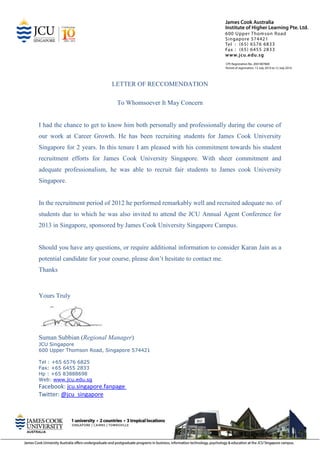 LETTER OF RECCOMENDATION
To Whomsoever It May Concern
I had the chance to get to know him both personally and professionally during the course of
our work at Career Growth. He has been recruiting students for James Cook University
Singapore for 2 years. In this tenure I am pleased with his commitment towards his student
recruitment efforts for James Cook University Singapore. With sheer commitment and
adequate professionalism, he was able to recruit fair students to James cook University
Singapore.
In the recruitment period of 2012 he performed remarkably well and recruited adequate no. of
students due to which he was also invited to attend the JCU Annual Agent Conference for
2013 in Singapore, sponsored by James Cook University Singapore Campus.
Should you have any questions, or require additional information to consider Karan Jain as a
potential candidate for your course, please don’t hesitate to contact me.
Thanks
Yours Truly
Suman Subbian (Regional Manager)
JCU Singapore
600 Upper Thomson Road, Singapore 574421
Tel : +65 6576 6825
Fax: +65 6455 2833
Hp : +65 83888698
Web: www.jcu.edu.sg
Facebook: jcu.singapore.fanpage
Twitter: @jcu_singapore
 